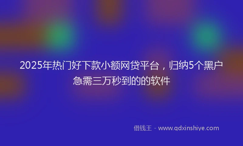 2025年热门好下款小额网贷平台，归纳5个黑户急需三万秒到的的软件