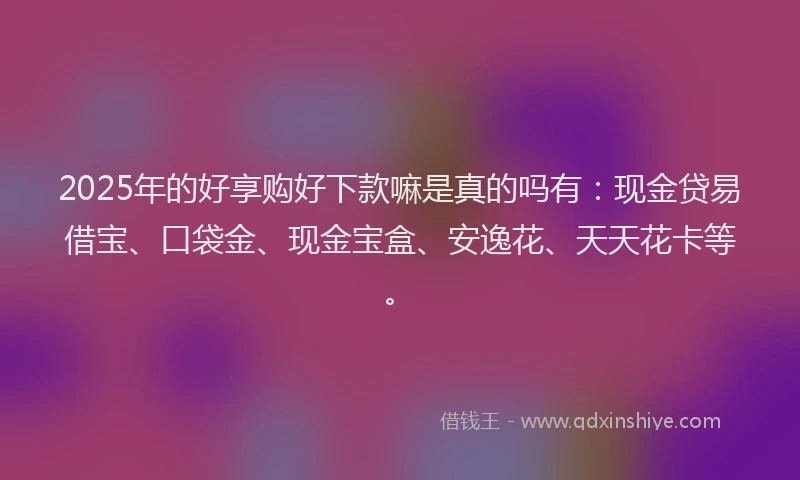 2025年的好享购好下款嘛是真的吗有：现金贷易借宝、口袋金、现金宝盒、安逸花、天天花卡等。