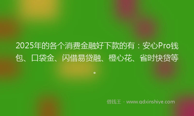 2025年的各个消费金融好下款的有：安心Pro钱包、口袋金、闪借易贷融、橙心花、省时快贷等。