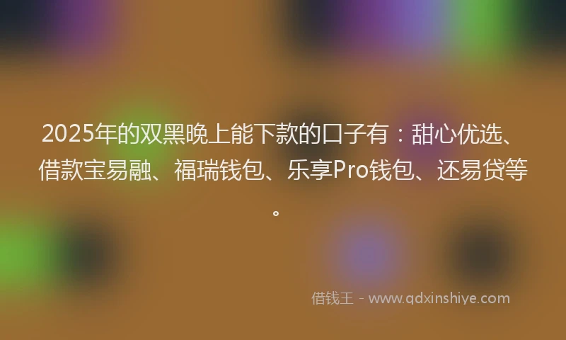 2025年的双黑晚上能下款的口子有：甜心优选、借款宝易融、福瑞钱包、乐享Pro钱包、还易贷等。
