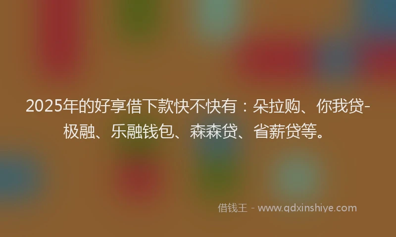 2025年的好享借下款快不快有：朵拉购、你我贷-极融、乐融钱包、森森贷、省薪贷等。