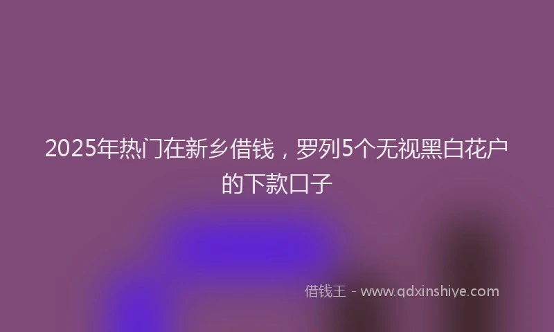 2025年热门在新乡借钱，罗列5个无视黑白花户的下款口子