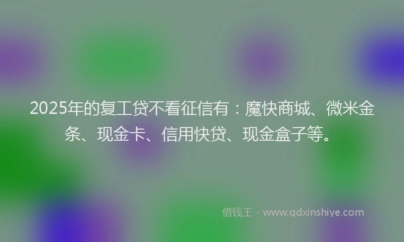 2025年的复工贷不看征信有：魔快商城、微米金条、现金卡、信用快贷、现金盒子等。