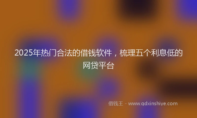 2025年热门合法的借钱软件，梳理五个利息低的网贷平台