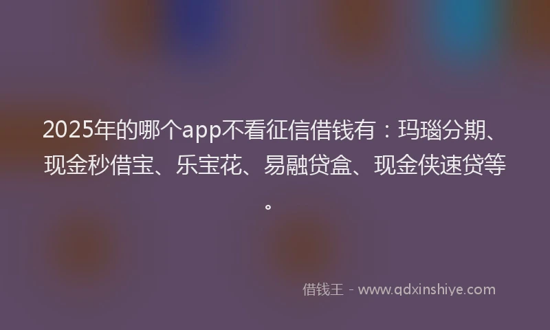 2025年的哪个app不看征信借钱有：玛瑙分期、现金秒借宝、乐宝花、易融贷盒、现金侠速贷等。