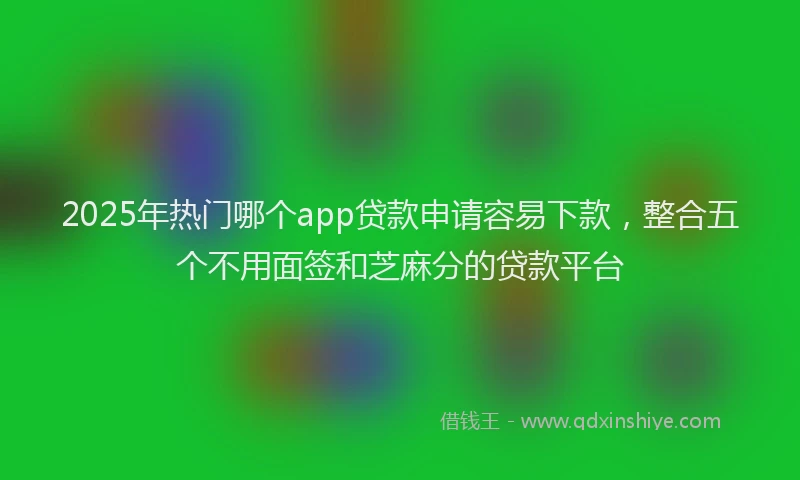 2025年热门哪个app贷款申请容易下款，整合五个不用面签和芝麻分的贷款平台