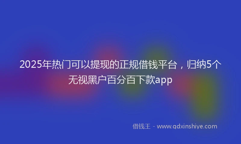 2025年热门可以提现的正规借钱平台，归纳5个无视黑户百分百下款app