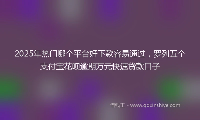 2025年热门哪个平台好下款容易通过，罗列五个支付宝花呗逾期万元快速贷款口子