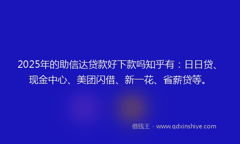 2025年的助信达贷款好下款吗知乎有：日日贷、现金中心、美团闪借、新一花、省薪贷等。