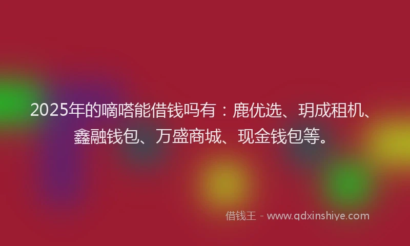 2025年的嘀嗒能借钱吗有：鹿优选、玥成租机、鑫融钱包、万盛商城、现金钱包等。