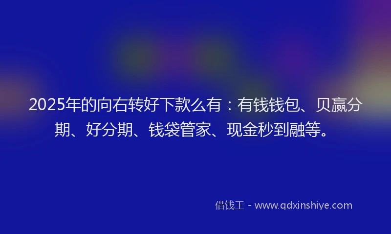 2025年的向右转好下款么有：有钱钱包、贝赢分期、好分期、钱袋管家、现金秒到融等。
