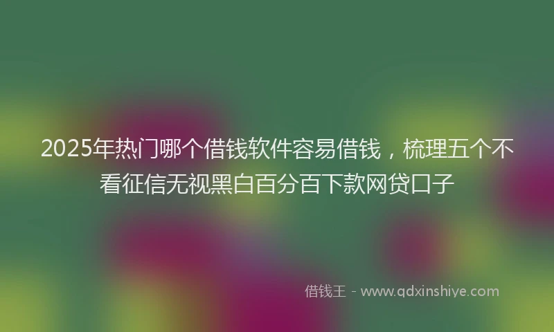 2025年热门哪个借钱软件容易借钱，梳理五个不看征信无视黑白百分百下款网贷口子