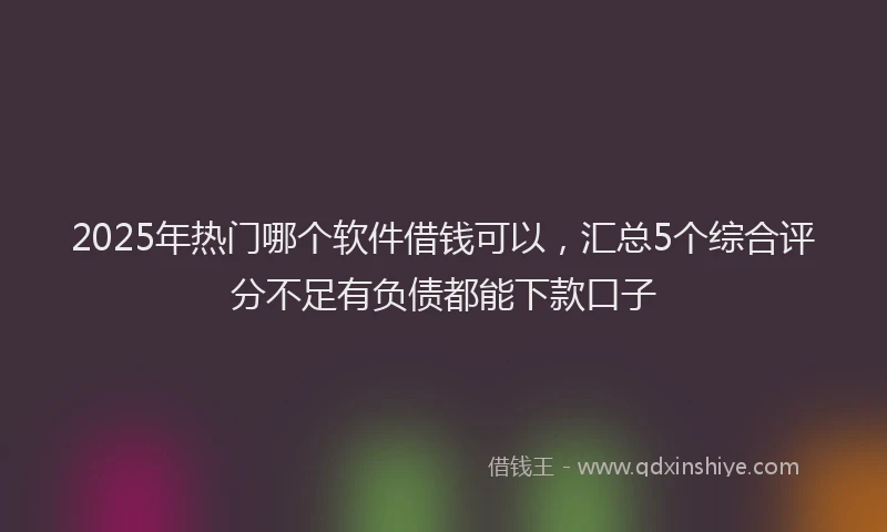 2025年热门哪个软件借钱可以，汇总5个综合评分不足有负债都能下款口子