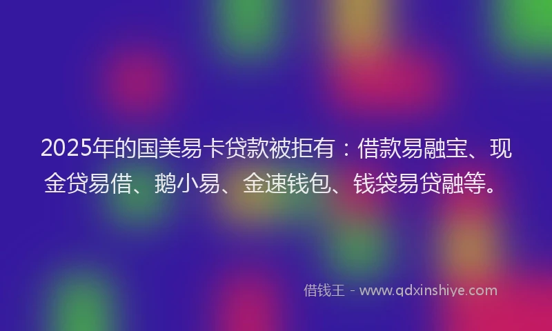 2025年的国美易卡贷款被拒有：借款易融宝、现金贷易借、鹅小易、金速钱包、钱袋易贷融等。