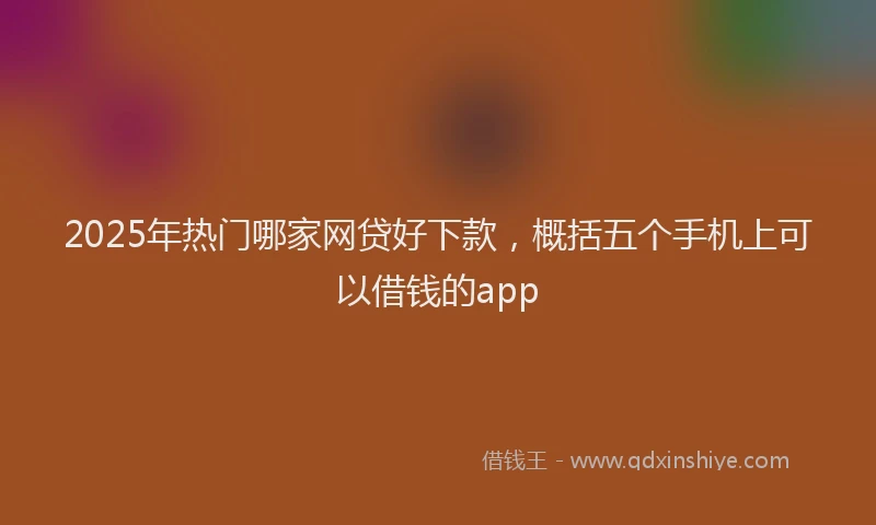 2025年热门哪家网贷好下款，概括五个手机上可以借钱的app