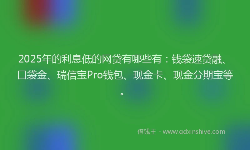 2025年的利息低的网贷有哪些有：钱袋速贷融、口袋金、瑞信宝Pro钱包、现金卡、现金分期宝等。