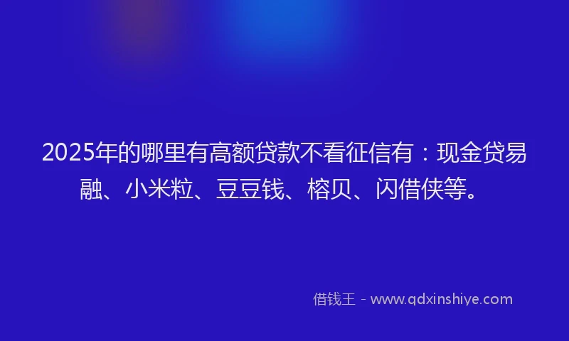 2025年的哪里有高额贷款不看征信有：现金贷易融、小米粒、豆豆钱、榕贝、闪借侠等。