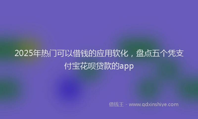 2025年热门可以借钱的应用软化，盘点五个凭支付宝花呗贷款的app