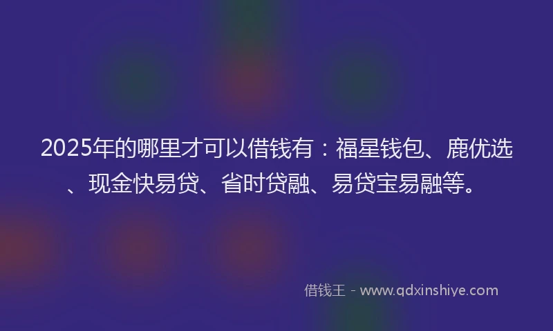 2025年的哪里才可以借钱有：福星钱包、鹿优选、现金快易贷、省时贷融、易贷宝易融等。