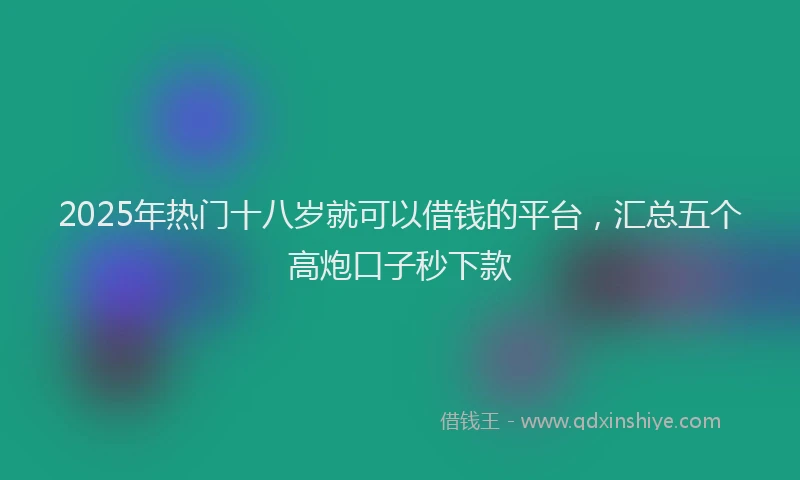 2025年热门十八岁就可以借钱的平台，汇总五个高炮口子秒下款