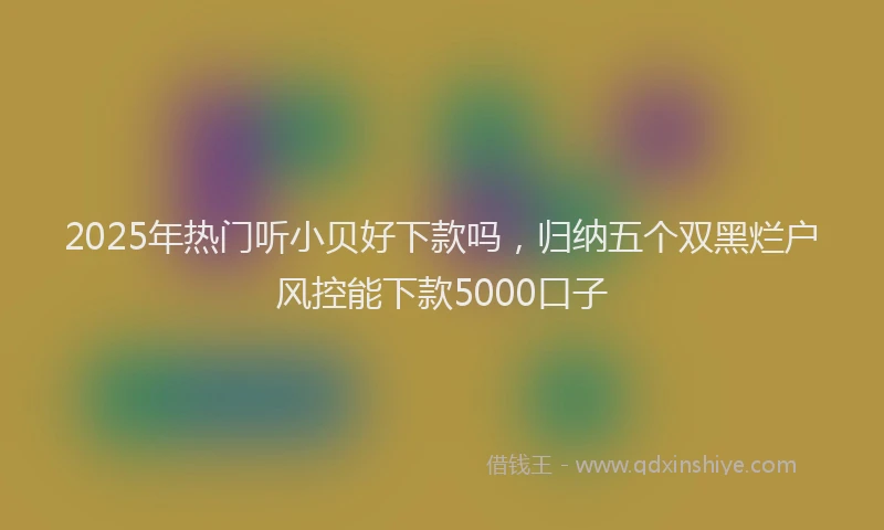 2025年热门听小贝好下款吗，归纳五个双黑烂户风控能下款5000口子
