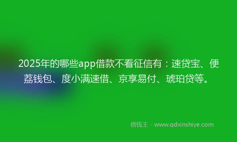 2025年的哪些app借款不看征信有：速贷宝、便荔钱包、度小满速借、京享易付、琥珀贷等。