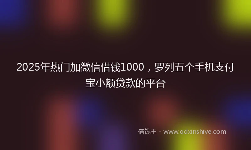 2025年热门加微信借钱1000，罗列五个手机支付宝小额贷款的平台