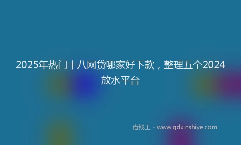 2025年热门十八网贷哪家好下款，整理五个2024放水平台