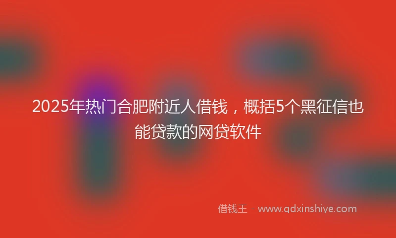 2025年热门合肥附近人借钱，概括5个黑征信也能贷款的网贷软件