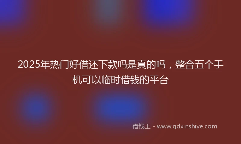 2025年热门好借还下款吗是真的吗，整合五个手机可以临时借钱的平台