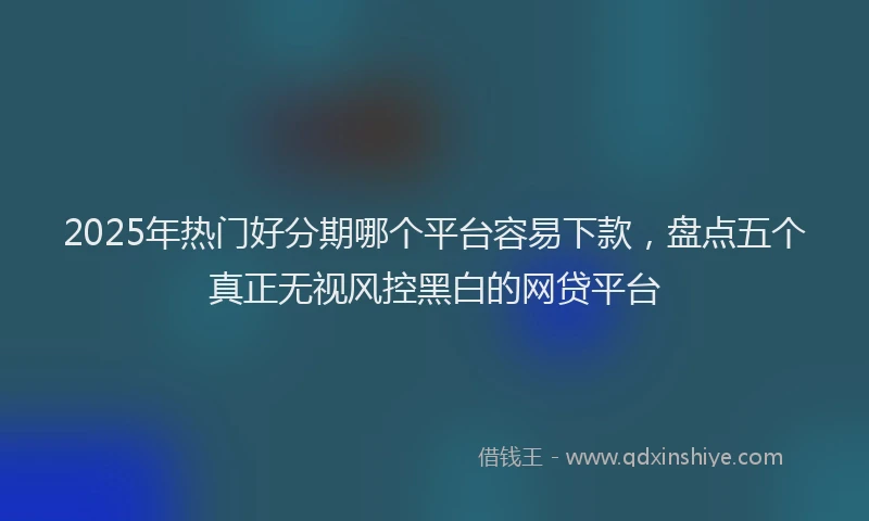 2025年热门好分期哪个平台容易下款，盘点五个真正无视风控黑白的网贷平台