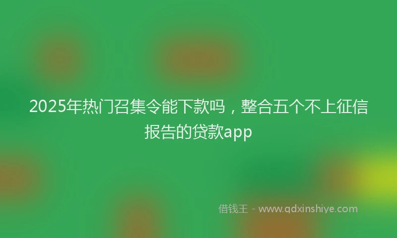 2025年热门召集令能下款吗，整合五个不上征信报告的贷款app
