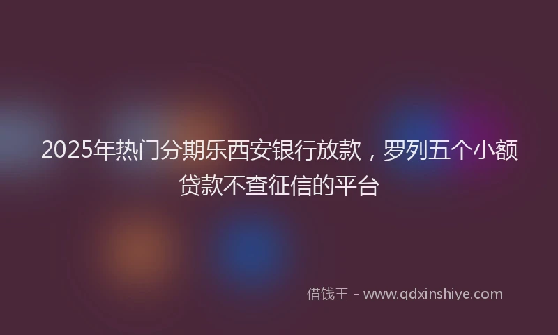 2025年热门分期乐西安银行放款，罗列五个小额贷款不查征信的平台