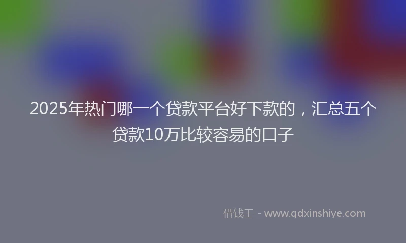 2025年热门哪一个贷款平台好下款的，汇总五个贷款10万比较容易的口子
