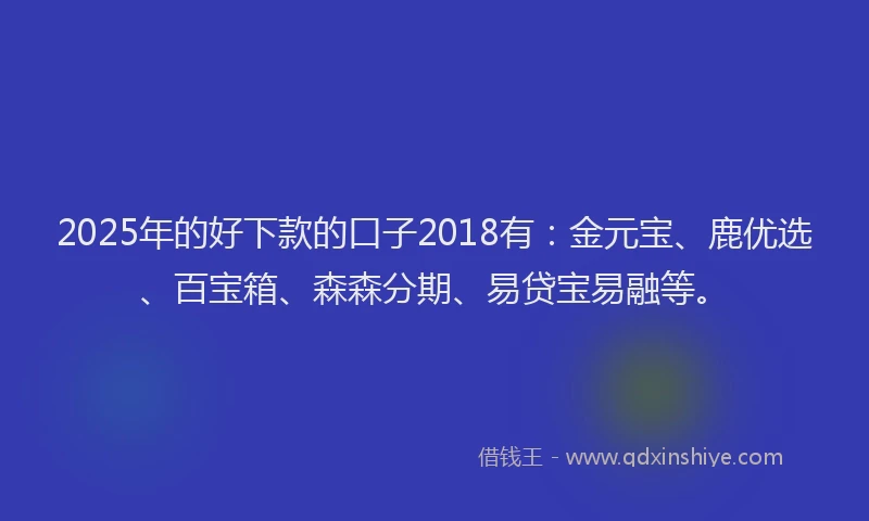 2025年的好下款的口子2018有：金元宝、鹿优选、百宝箱、森森分期、易贷宝易融等。