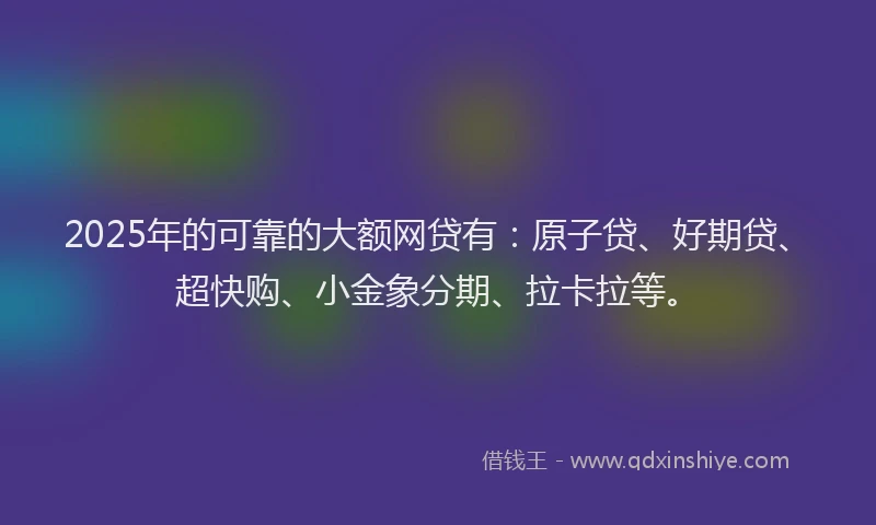 2025年的可靠的大额网贷有：原子贷、好期贷、超快购、小金象分期、拉卡拉等。