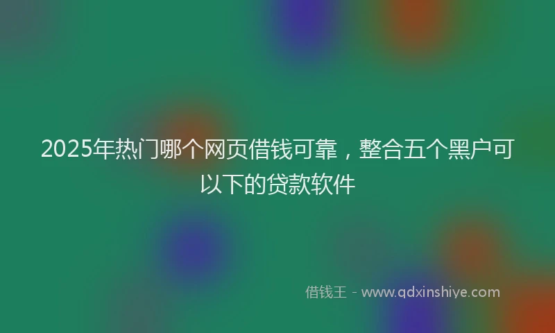 2025年热门哪个网页借钱可靠，整合五个黑户可以下的贷款软件