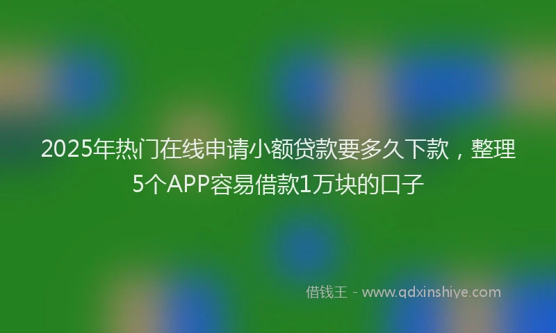 2025年热门在线申请小额贷款要多久下款，整理5个APP容易借款1万块的口子