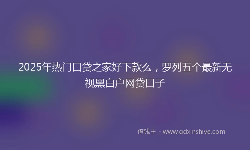 2025年热门口贷之家好下款么，罗列五个最新无视黑白户网贷口子