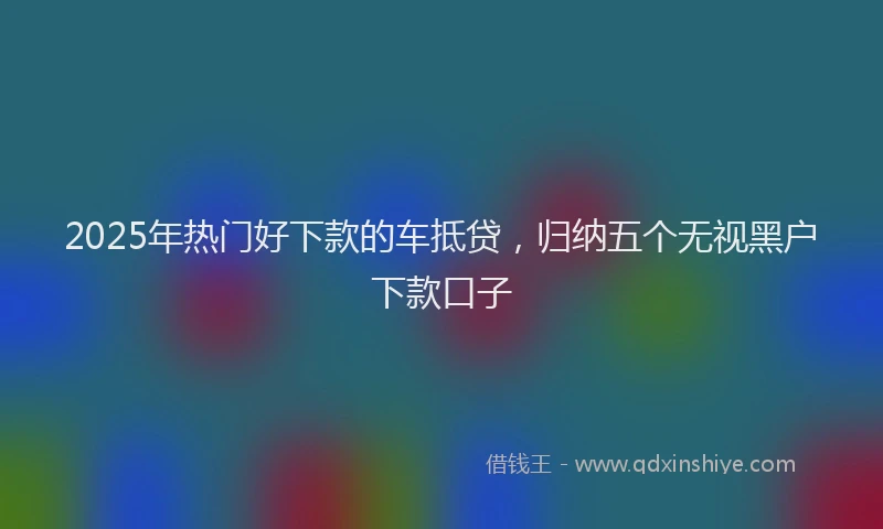 2025年热门好下款的车抵贷，归纳五个无视黑户下款口子