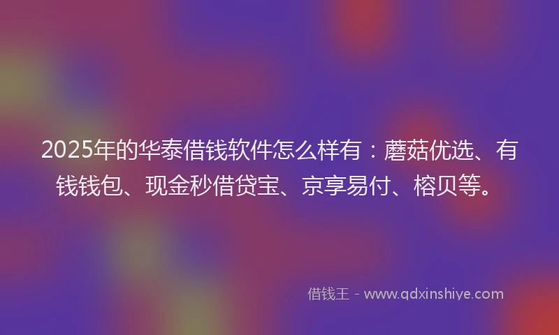 2025年的华泰借钱软件怎么样有：蘑菇优选、有钱钱包、现金秒借贷宝、京享易付、榕贝等。