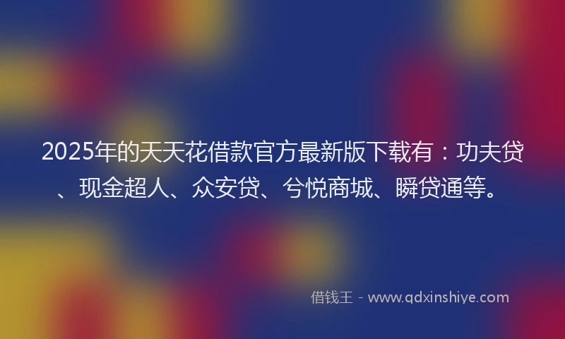 2025年的天天花借款官方最新版下载有：功夫贷、现金超人、众安贷、兮悦商城、瞬贷通等。