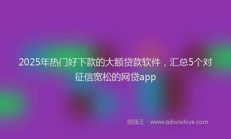 2025年热门好下款的大额贷款软件，汇总5个对征信宽松的网贷app