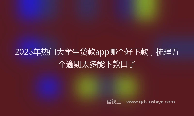 2025年热门大学生贷款app哪个好下款，梳理五个逾期太多能下款口子