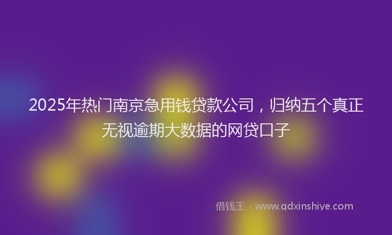 2025年热门南京急用钱贷款公司，归纳五个真正无视逾期大数据的网贷口子