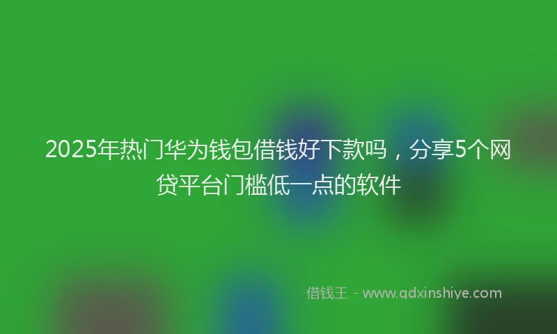 2025年热门华为钱包借钱好下款吗，分享5个网贷平台门槛低一点的软件