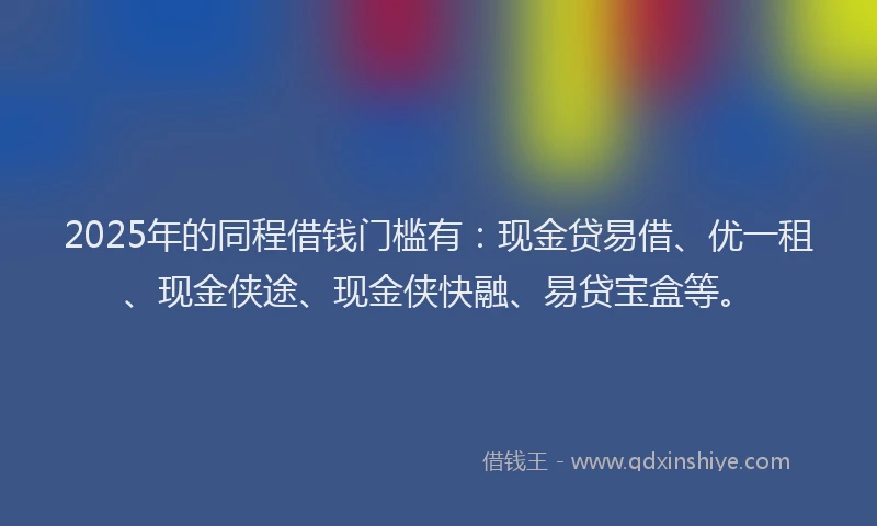 2025年的同程借钱门槛有：现金贷易借、优一租、现金侠途、现金侠快融、易贷宝盒等。