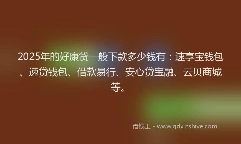 2025年的好康贷一般下款多少钱有：速享宝钱包、速贷钱包、借款易行、安心贷宝融、云贝商城等。