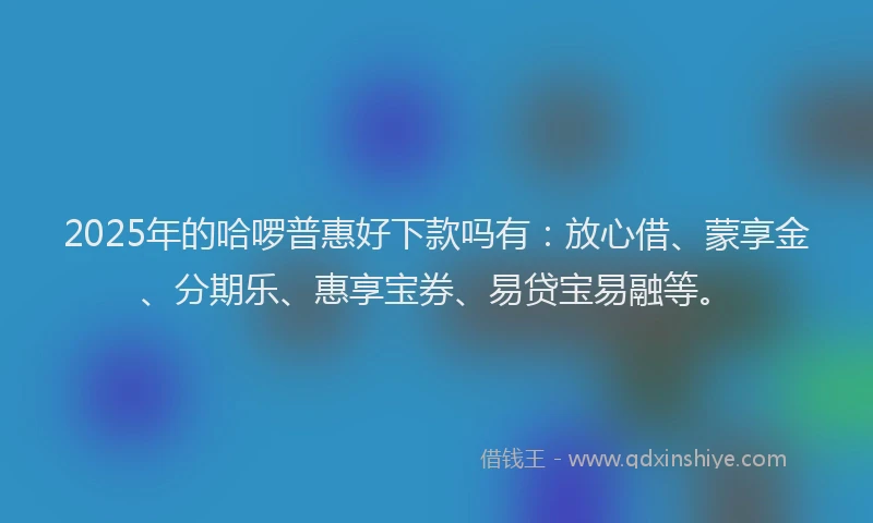 2025年的哈啰普惠好下款吗有：放心借、蒙享金、分期乐、惠享宝券、易贷宝易融等。