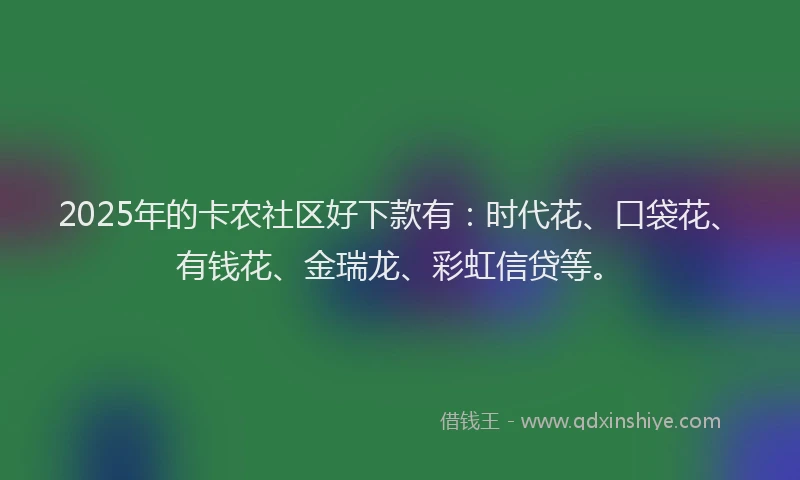 2025年的卡农社区好下款有：时代花、口袋花、有钱花、金瑞龙、彩虹信贷等。
